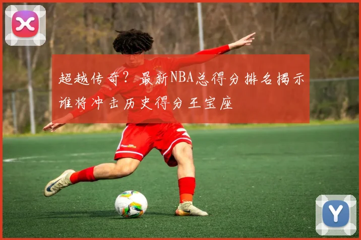 超越传奇？最新NBA总得分排名揭示谁将冲击历史得分王宝座