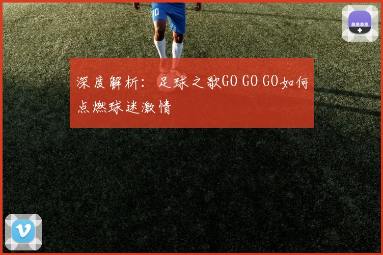 深度解析:足球之歌GO GO GO如何点燃球迷激情