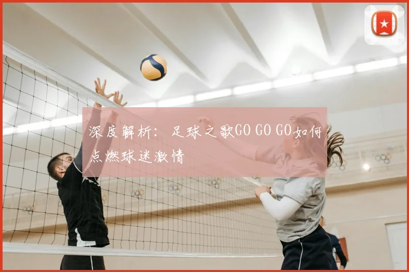 深度解析：足球之歌GO GO GO如何点燃球迷激情