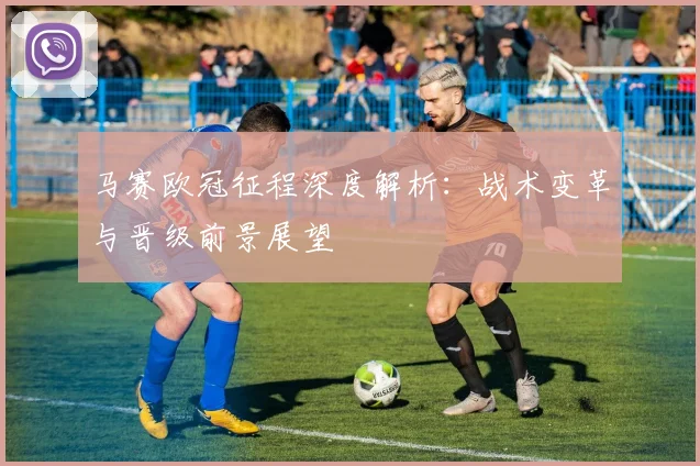 马赛欧冠征程深度解析：战术变革与晋级前景展望