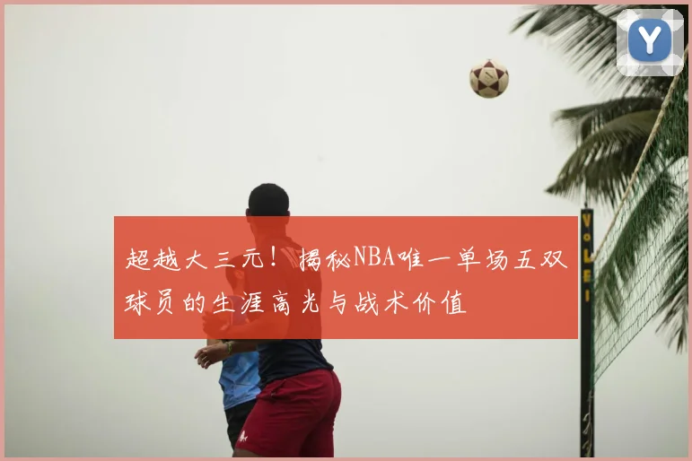 超越大三元！揭秘NBA唯一单场五双球员的生涯高光与战术价值