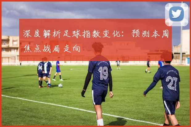 深度解析足球指数变化:预测本周焦点战局走向