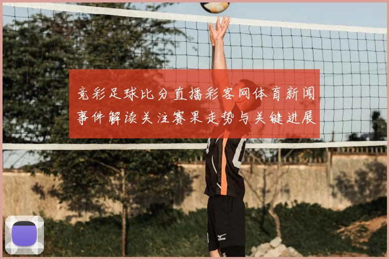 竞彩足球比分直播彩客网体育新闻事件解读关注赛果走势与关键进展